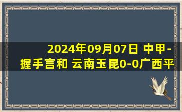 2024年09月07日 中甲-握手言和 云南玉昆0-0广西平果哈嘹